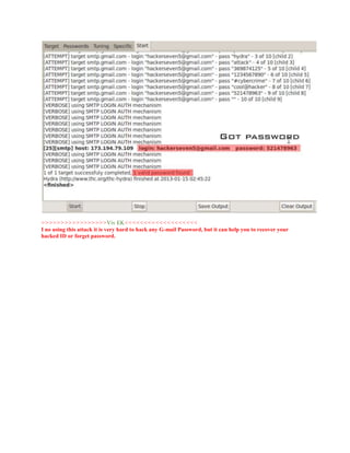 >>>>>>>>>>>>>>>>>Viv EK<<<<<<<<<<<<<<<<<<<
I no using this attack it is very hard to hack any G-mail Password, but it can help you to recover your
hacked ID or forget password.
 