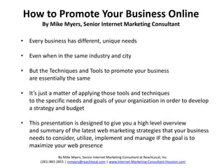 How to Promote Your Business Online
        By Mike Myers, Senior Internet Marketing Consultant

• Every business has different, unique needs

• Even when in the same industry and city

• But the Techniques and Tools to promote your business
  are essentially the same

• It’s just a matter of applying those tools and techniques
  to the specific needs and goals of your organization in order to develop
  a strategy and budget

• This presentation is designed to give you a high level overview
  and summary of the latest web marketing strategies that your business
  needs to consider, utilize, implement and manage IF the goal is to
  maximize your web presence
                  By Mike Myers, Senior Internet Marketing Consultant at ReachLocal, Inc.
       (281) 883-2855 | mmyers@reachlocal.com | www.Internet-Marketing-Consultant-Houston.com
 