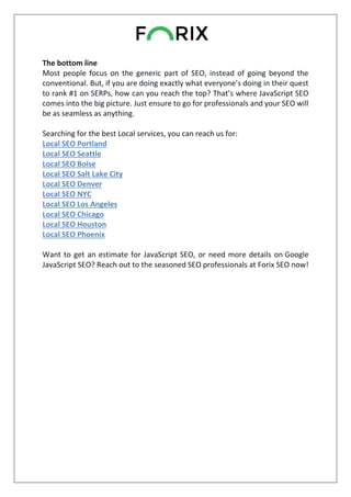 The bottom line
Most people focus on the generic part of SEO, instead of going beyond the
conventional. But, if you are doing exactly what everyone’s doing in their quest
to rank #1 on SERPs, how can you reach the top? That’s where JavaScript SEO
comes into the big picture. Just ensure to go for professionals and your SEO will
be as seamless as anything.
Searching for the best Local services, you can reach us for:
Local SEO Portland
Local SEO Seattle
Local SEO Boise
Local SEO Salt Lake City
Local SEO Denver
Local SEO NYC
Local SEO Los Angeles
Local SEO Chicago
Local SEO Houston
Local SEO Phoenix
Want to get an estimate for JavaScript SEO, or need more details on Google
JavaScript SEO? Reach out to the seasoned SEO professionals at Forix SEO now!
 