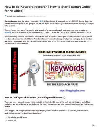 How to do Keyword research? How to Start? (Smart Guide
for Newbies)
www.bloggingden.com/keyword-research-guide/
Keyword research is the primary concept in SEO. In Google search engines there are 694,445 Google Searches
per Minute search quarries are going on per minute. If you observe the keyword research in this concept you will get
50% success.
Keyword research is one of the most crucial aspects of a successful search engine ranking when creating an
adsense website.he selected word is powers in your SEO, Link building campaign and Press releases and more.
Before selecting the word you should observe the lowest competition and higher search volumes is very important.
It is depends on your selected ‘Niche’. A Niche is the very specialized category of general category. But remember
one thing Competitions level is for Adwords users, But publisher can concentrate on these three levels like High,
Medium and Low competitions.
How to Do Keyword Searches (Basic Keyword Research)
There are more Keyword research tools available on the web. But most of the professional bloggers and affiliate
marketors are using Google keyword planner, Semrush, Longtail pro and Ubersuggest tools to analyze their product
market.
As a blogger i am using two methods for selecting keywords to write my articles. So in this keyword research
analysis i am explaining about these three tools.
1. Google Keyword Planner
2. SemRush
1/8
 