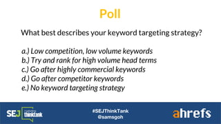 #SEJThinkTank
@samsgoh
What best describes your keyword targeting strategy?
a.) Low competition, low volume keywords
b.) Try and rank for high volume head terms
c.) Go after highly commercial keywords
d.) Go after competitor keywords
e.) No keyword targeting strategy
Poll
 