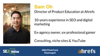 #SEJThinkTank
@samsgoh
Sam Oh
Director of Product Education at Ahrefs
10-years experience in SEO and digital
marketing
Ex-agency owner, ex-professional gamer
Consulting, niche sites & YouTube
 