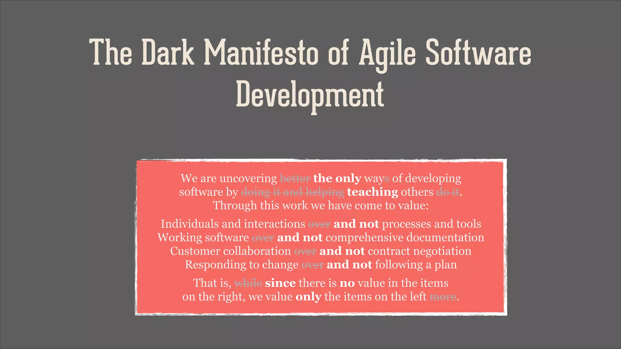 The Dark Manifesto of Agile Software
Development
We are uncovering better the only ways of developing 
software by doing it and helping teaching others do it. 
Through this work we have come to value:
Individuals and interactions over and not processes and tools 
Working software over and not comprehensive documentation 
Customer collaboration over and not contract negotiation 
Responding to change over and not following a plan
That is, while since there is no value in the items 
on the right, we value only the items on the left more.

 