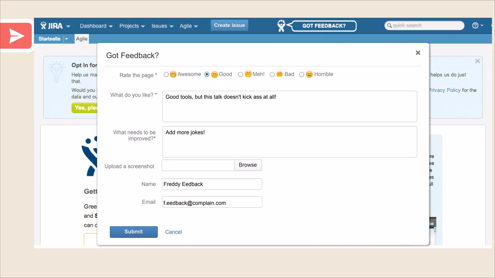 GOT FEEDBACK?

Got Feedback?
Rate the page *

What do you like? *

What needs to be
improved?*

Awesome

Good

Good tools, but this talk doesn't kick ass at all!

Add more jokes!

Browse

Upload a screenshot
Name

Freddy Eedback

Email

f.eedback@complain.com

Submit

Meh!

Cancel

Bad

Horrible

 