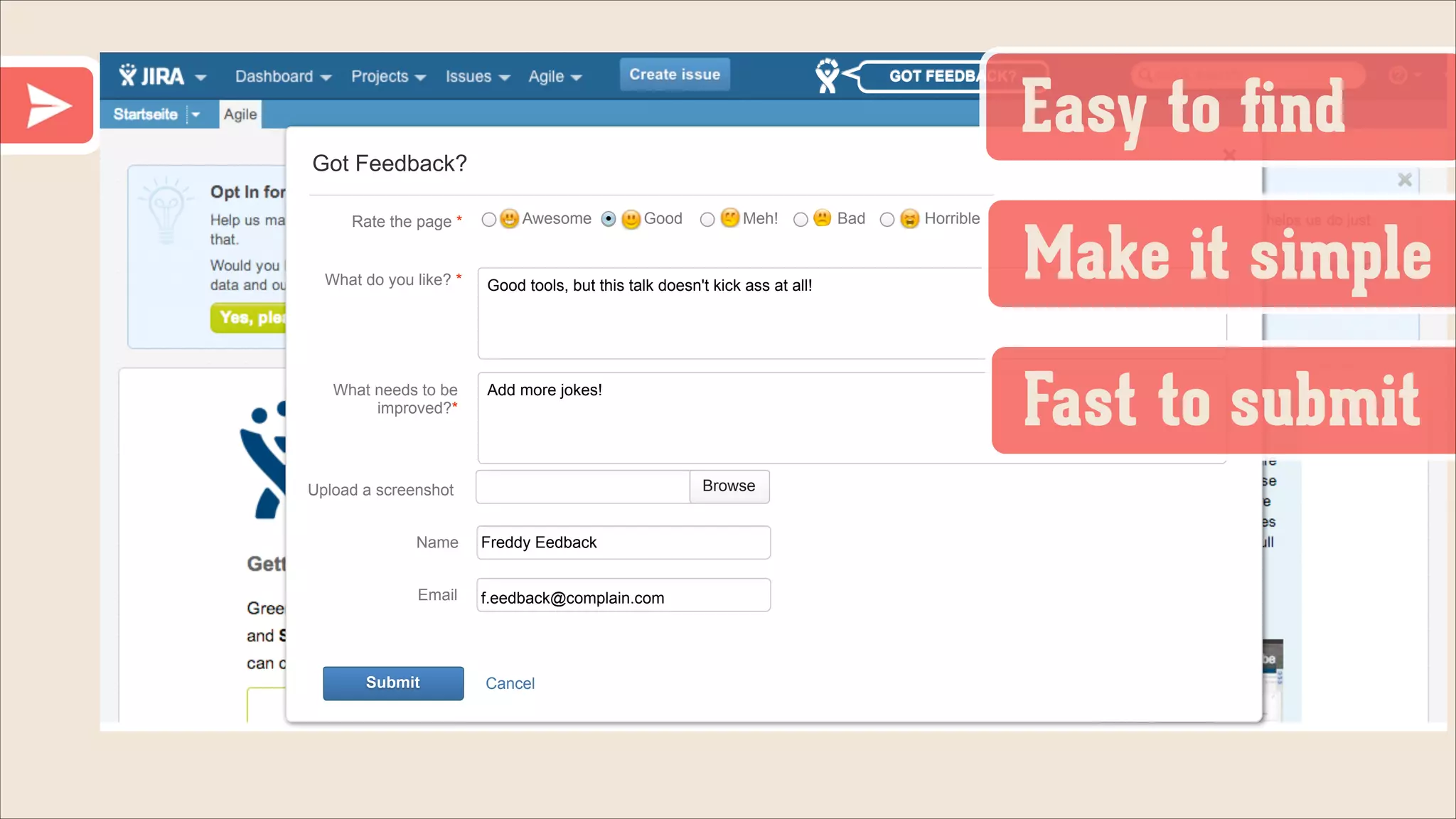 GOT FEEDBACK?

Easy to ﬁnd

Got Feedback?
Rate the page *

What do you like? *

What needs to be
improved?*

Awesome

Good

Good tools, but this talk doesn't kick ass at all!

Browse

Name

Freddy Eedback

Email

f.eedback@complain.com

Cancel

Bad

Horrible

Make it simple
Fast to submit

Add more jokes!

Upload a screenshot

Submit

Meh!

 