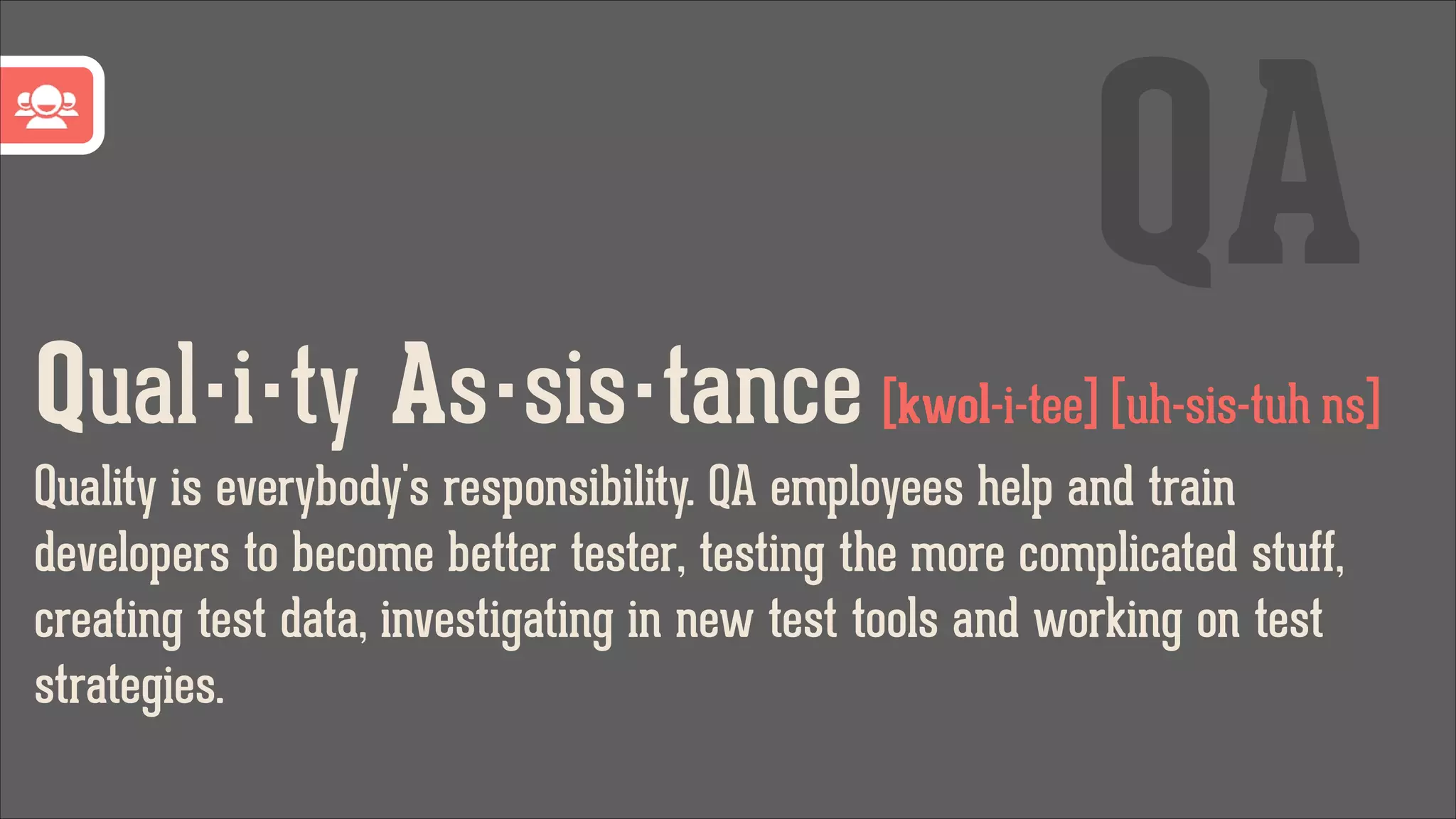 QA
Qual·i·ty As·sis·tance [kwol-i-tee] [uh-sis-tuh ns]
Quality is everybody's responsibility. QA employees help and train
developers to become better tester, testing the more complicated stuff,
creating test data, investigating in new test tools and working on test
strategies.

 