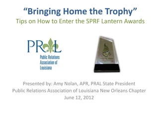“Bringing Home the Trophy”
 Tips on How to Enter the SPRF Lantern Awards




     Presented by: Amy Nolan, APR, PRAL State President
Public Relations Association of Louisiana New Orleans Chapter
                         June 12, 2012
 