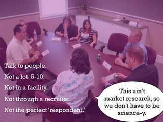 Talk to people.
Not a lot. 5-10.
Not in a facility.
                                     This ain’t
Not through a recruiter.        market research, so
                                we don’t have to be
Not the perfect ‘respondent.’       science-y.
 