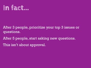 In fact...

After 3 people, prioritize your top 3 issues or
questions.
After 5 people, start asking new questions.
This isn’t about approval.
 