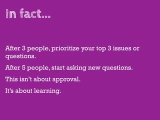 In fact...

After 3 people, prioritize your top 3 issues or
questions.
After 5 people, start asking new questions.
This isn’t about approval.
It’s about learning.
 