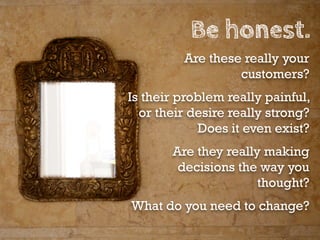 Be honest.
         Are these really your
                  customers?
Is their problem really painful,
  or their desire really strong?
             Does it even exist?
       Are they really making
        decisions the way you
                      thought?
What do you need to change?
 