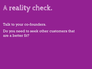 A reality check.

Talk to your co-founders.
Do you need to seek other customers that
are a better fit?
 