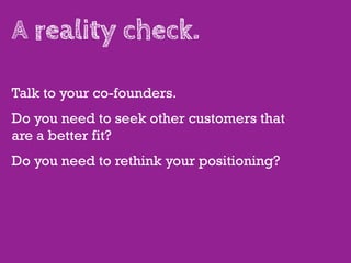A reality check.

Talk to your co-founders.
Do you need to seek other customers that
are a better fit?
Do you need to rethink your positioning?
 