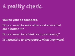 A reality check.

Talk to your co-founders.
Do you need to seek other customers that
are a better fit?
Do you need to rethink your positioning?
Is it possible to give people what they want?
 