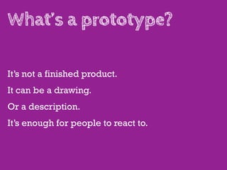 What’s a prototype?

It’s not a finished product.
It can be a drawing.
Or a description.
It’s enough for people to react to.
 