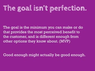 The goal isn’t perfection.

The goal is the minimum you can make or do
that provides the most perceived benefit to
the customer, and is different enough from
other options they know about. (MVP)


Good enough might actually be good enough.
 