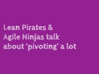 Lean Pirates &
Agile Ninjas talk
about ‘pivoting’ a lot
 
