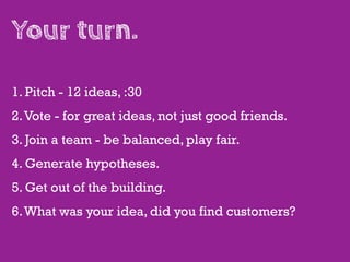 Your turn.

1. Pitch - 12 ideas, :30
2. Vote - for great ideas, not just good friends.
3. Join a team - be balanced, play fair.
4. Generate hypotheses.
5. Get out of the building.
6. What was your idea, did you find customers?
 