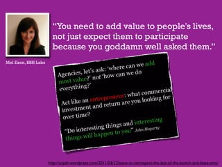 “You need to add value to people's lives,
                       not just expect them to participate
                       because you goddamn well asked them.”
Mel Exon, BBH Labs




                     http://anjalir.wordpress.com/2011/04/12/sxsw-in-retrospect-the-last-of-the-launch-and-leave-ems/
 