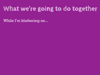 What we’re going to do together
While I’m blathering on...
 