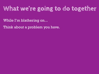 What we’re going to do together
While I’m blathering on...
Think about a problem you have.
 