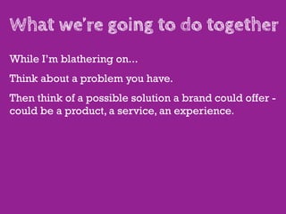 What we’re going to do together
While I’m blathering on...
Think about a problem you have.
Then think of a possible solution a brand could offer -
could be a product, a service, an experience.
 
