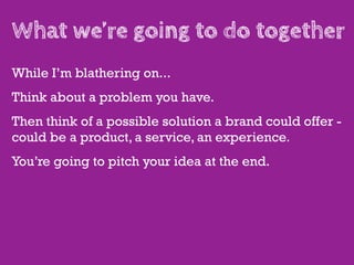 What we’re going to do together
While I’m blathering on...
Think about a problem you have.
Then think of a possible solution a brand could offer -
could be a product, a service, an experience.
You’re going to pitch your idea at the end.
 