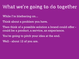 What we’re going to do together
While I’m blathering on...
Think about a problem you have.
Then think of a possible solution a brand could offer -
could be a product, a service, an experience.
You’re going to pitch your idea at the end.
Well - about 12 of you are.
 