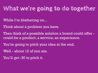 What we’re going to do together
While I’m blathering on...
Think about a problem you have.
Then think of a possible solution a brand could offer -
could be a product, a service, an experience.
You’re going to pitch your idea at the end.
Well - about 12 of you are.
You’ll get :30 to pitch it.
 