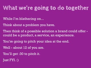 What we’re going to do together
While I’m blathering on...
Think about a problem you have.
Then think of a possible solution a brand could offer -
could be a product, a service, an experience.
You’re going to pitch your idea at the end.
Well - about 12 of you are.
You’ll get :30 to pitch it.
Just FYI. :)
 