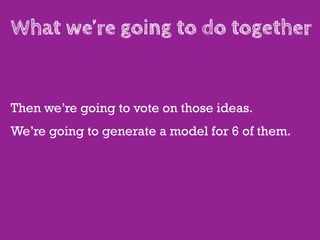 What we’re going to do together


Then we’re going to vote on those ideas.
We’re going to generate a model for 6 of them.
 