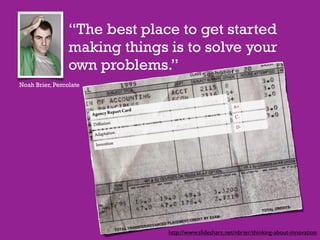 “The best place to get started
                 making things is to solve your
                 own problems.”
Noah Brier, Percolate




                               http://www.slideshare.net/nbrier/thinking-about-innovation
 