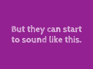 But they can start
to sound like this.
 