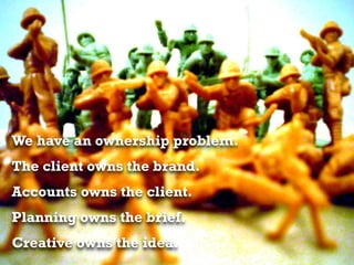 We have an ownership problem.
The client owns the brand.
Accounts owns the client.
Planning owns the brief.
Creative owns the idea.
 