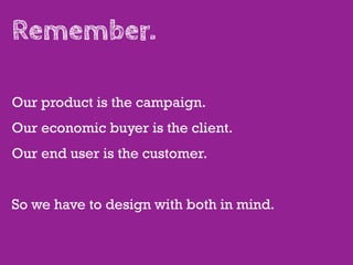 Remember.

Our product is the campaign.
Our economic buyer is the client.
Our end user is the customer.


So we have to design with both in mind.
 