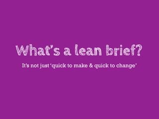 What’s a lean brief?
 It’s not just ‘quick to make & quick to change’
 
