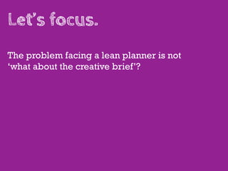 Let’s focus.
The problem facing a lean planner is not
‘what about the creative brief’?
 