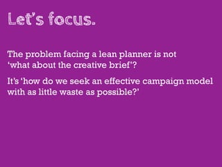 Let’s focus.
The problem facing a lean planner is not
‘what about the creative brief’?
It’s ‘how do we seek an effective campaign model
with as little waste as possible?’
 