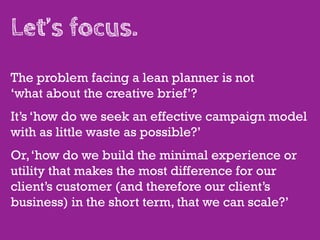 Let’s focus.
The problem facing a lean planner is not
‘what about the creative brief’?
It’s ‘how do we seek an effective campaign model
with as little waste as possible?’
Or, ‘how do we build the minimal experience or
utility that makes the most difference for our
client’s customer (and therefore our client’s
business) in the short term, that we can scale?’
 