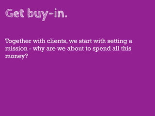 Get buy-in.

Together with clients, we start with setting a
mission - why are we about to spend all this
money?
 