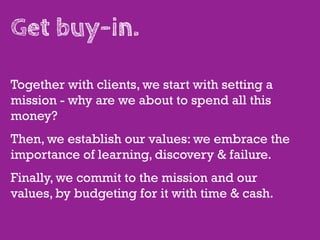 Get buy-in.

Together with clients, we start with setting a
mission - why are we about to spend all this
money?
Then, we establish our values: we embrace the
importance of learning, discovery & failure.
Finally, we commit to the mission and our
values, by budgeting for it with time & cash.
 