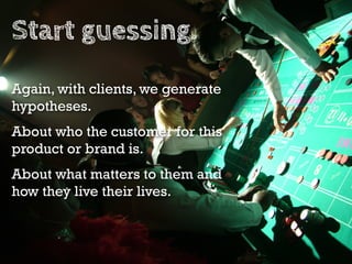 Start guessing.
Again, with clients, we generate
hypotheses.
About who the customer for this
product or brand is.
About what matters to them and
how they live their lives.
 