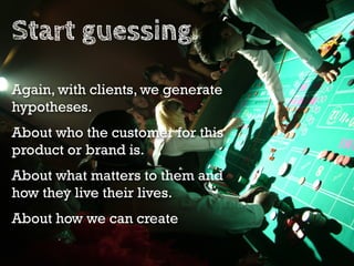 Start guessing.
Again, with clients, we generate
hypotheses.
About who the customer for this
product or brand is.
About what matters to them and
how they live their lives.
About how we can create
 