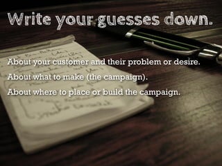 Write your guesses down.

About your customer and their problem or desire.
About what to make (the campaign).
About where to place or build the campaign.
 