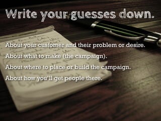 Write your guesses down.

About your customer and their problem or desire.
About what to make (the campaign).
About where to place or build the campaign.
About how you’ll get people there.
 