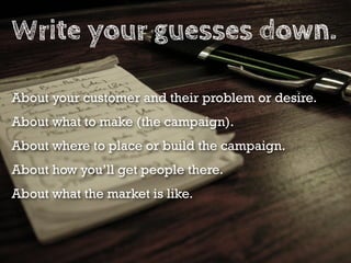 Write your guesses down.

About your customer and their problem or desire.
About what to make (the campaign).
About where to place or build the campaign.
About how you’ll get people there.
About what the market is like.
 