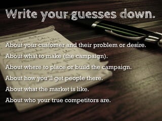 Write your guesses down.

About your customer and their problem or desire.
About what to make (the campaign).
About where to place or build the campaign.
About how you’ll get people there.
About what the market is like.
About who your true competitors are.
 