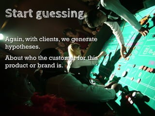 Write your guesses down.

About your customer and their problem or desire.
About what to make (the campaign).
About where ...
