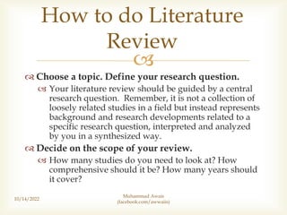 
 Choose a topic. Define your research question.
 Your literature review should be guided by a central
research question. Remember, it is not a collection of
loosely related studies in a field but instead represents
background and research developments related to a
specific research question, interpreted and analyzed
by you in a synthesized way.
 Decide on the scope of your review.
 How many studies do you need to look at? How
comprehensive should it be? How many years should
it cover?
10/14/2022
How to do Literature
Review
Muhammad Awais
(facebook.com/awwaiis)
 