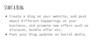 Start a Blog
● Create a blog on your website, and post
about different happenings at your
business, and promote new offers such as
discount, bundle offer etc.
● Post your blog updates on Social media.
 